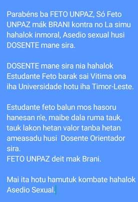 May be an image of text that says 'Parabéns ba FETO UNPAZ, Só Feto UNPAZ mák BRANI kontra no La simu hahalok inmoral, Asedio sexual husi DOSENTE mane sira. DOSENTE mane sira nia nia hahalok Estudante Feto barak sai Vitima ona iha Universidade hotu iha Timor-Leste. Estudante feto balun mos hasoru hanesan n'e, maibe dala ruma tauk, tauk lakon hetan valor tanba hetan ameasadu husi Dosente Orientador sira. FETO UNPAZ deit mak Brani. Mai ita hotu hamutuk kombate hahalok Asedio Sexual.'